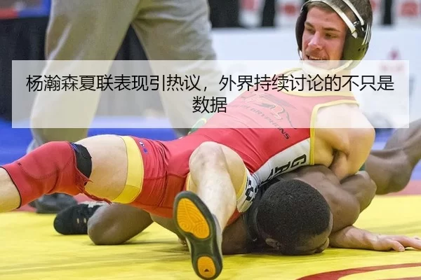杨瀚森夏联表现引热议，外界持续讨论的不只是数据